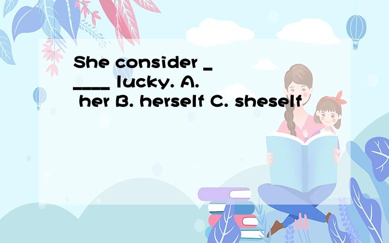 She consider _____ lucky. A. her B. herself C. sheself