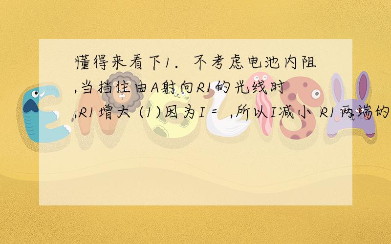 懂得来看下1．不考虑电池内阻,当挡住由A射向R1的光线时,R1增大 (1)因为I＝ ,所以I减小 R1两端的电压U1＝U一IR2,因为I减小,所以U1,增大．．．．．．．．．．．．．．3分 (2)光敏电阻R1上消耗的