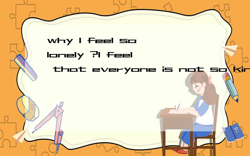 why I feel so lonely ?I feel that everyone is not so kind .我该怎么办.周围的人都好假,好虚伪.好像大家都不喜欢我,我做人是不是好失败.我有缺点周围的人都不回真诚地告诉我,只会在背后嘲讽我.呜呜呜.