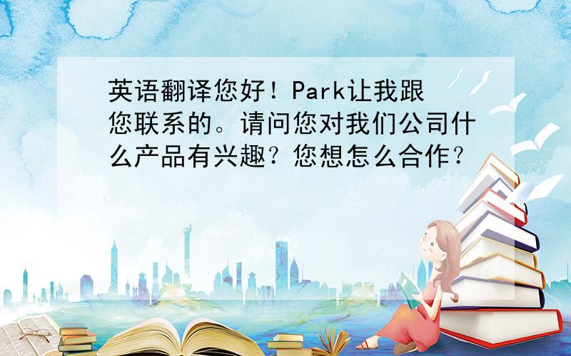 英语翻译您好！Park让我跟您联系的。请问您对我们公司什么产品有兴趣？您想怎么合作？