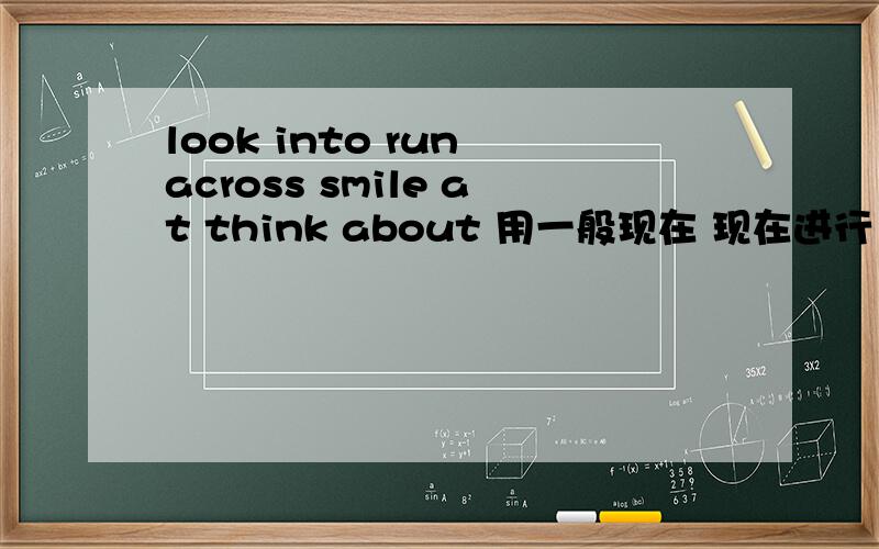 look into run across smile at think about 用一般现在 现在进行 一般将来 过去 完成 过去进行时态造句