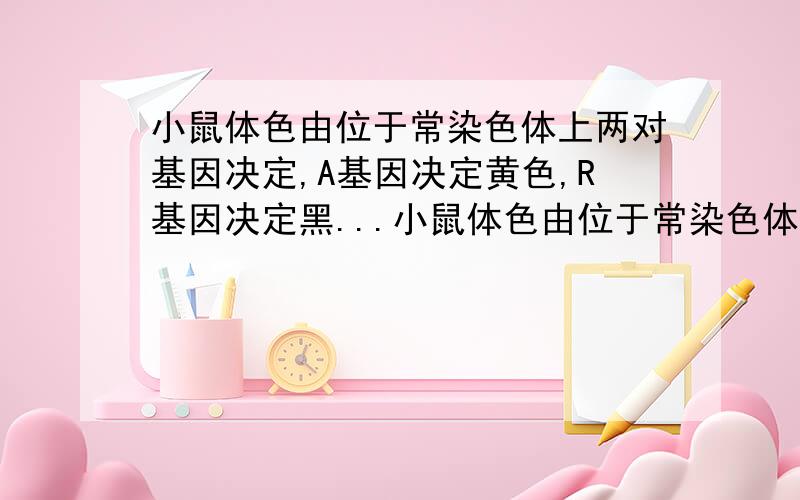 小鼠体色由位于常染色体上两对基因决定,A基因决定黄色,R基因决定黑...小鼠体色由位于常染色体上两对基因决定,A基因决定黄色,R基因决定黑色,A、R同时存在则皮毛呈灰色,无A、R则呈白色.一