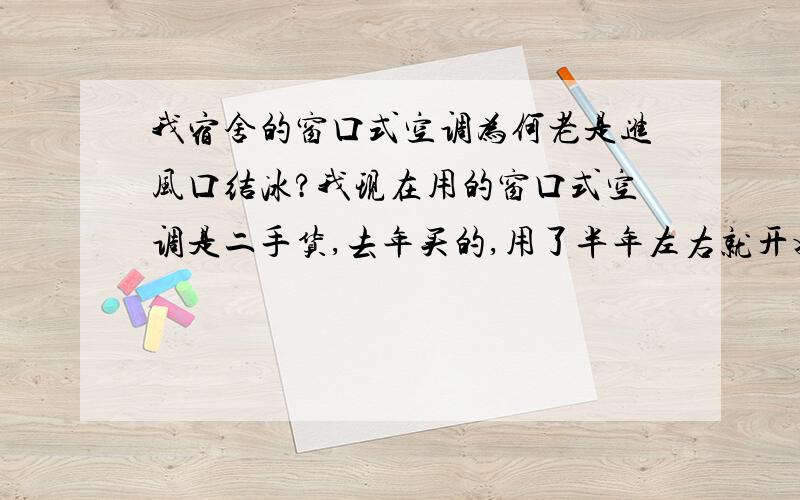 我宿舍的窗口式空调为何老是进风口结冰?我现在用的窗口式空调是二手货,去年买的,用了半年左右就开始这样.开两个小时左右,室内的抽风口（就是有筛网那个口）就结冰了,然后就不能抽气