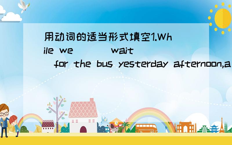 用动词的适当形式填空1.While we __(wait)for the bus yesterday afternoon,a giel __(run)up to us .2.I __(telephone) a friend when Bob __(come)in this morning .3.Jim __(jump)on the bus as it __(move)away.4.While mother __(put)Cathy to bed,the d