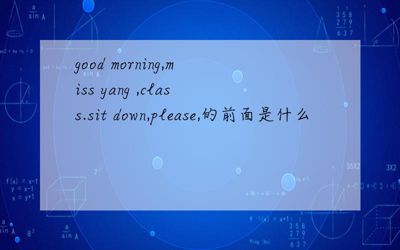 good morning,miss yang ,class.sit down,please,的前面是什么