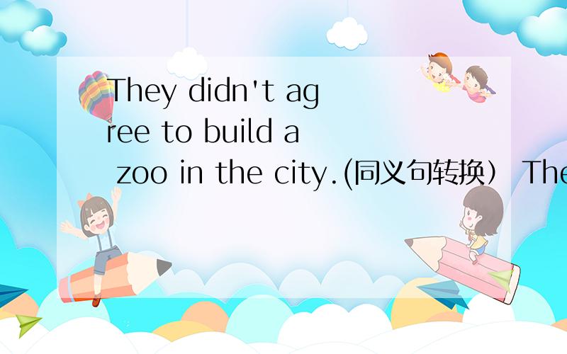 They didn't agree to build a zoo in the city.(同义句转换） They were __ __a zoo in the city.