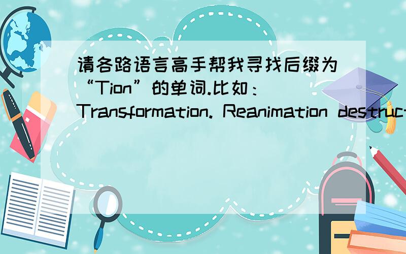 请各路语言高手帮我寻找后缀为“Tion”的单词.比如： Transformation. Reanimation destruction construction之类后缀为tion的单词.很急 谢谢各位!