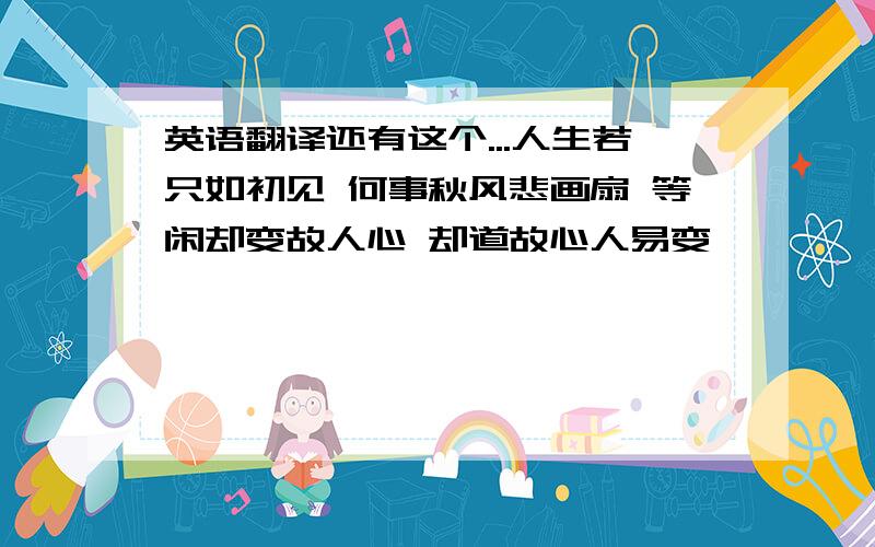 英语翻译还有这个...人生若只如初见 何事秋风悲画扇 等闲却变故人心 却道故心人易变