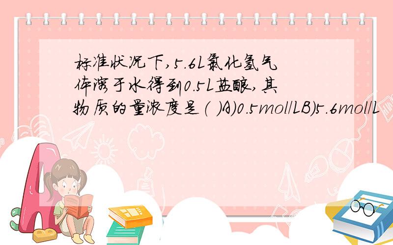 标准状况下,5.6L氯化氢气体溶于水得到0.5L盐酸,其物质的量浓度是（ ）A）0.5mol/LB）5.6mol/L
