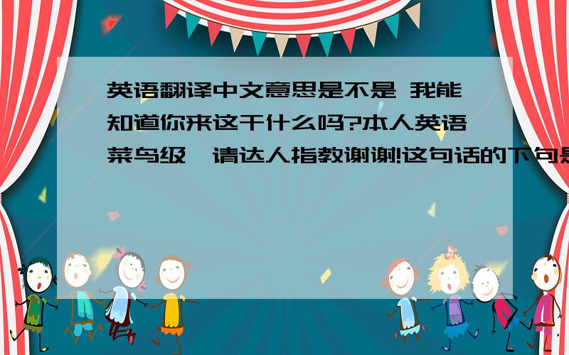 英语翻译中文意思是不是 我能知道你来这干什么吗?本人英语菜鸟级,请达人指教谢谢!这句话的下句是 I'll be the tomorrow.See you then.