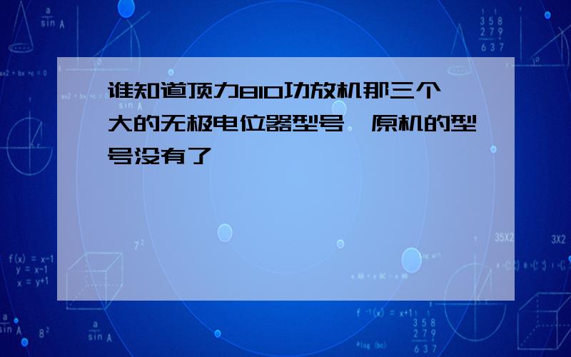 谁知道顶力810功放机那三个大的无极电位器型号,原机的型号没有了,