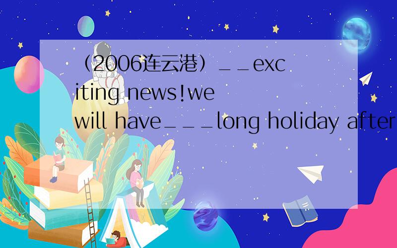 （2006连云港）__exciting news!we will have___long holiday after the exam.