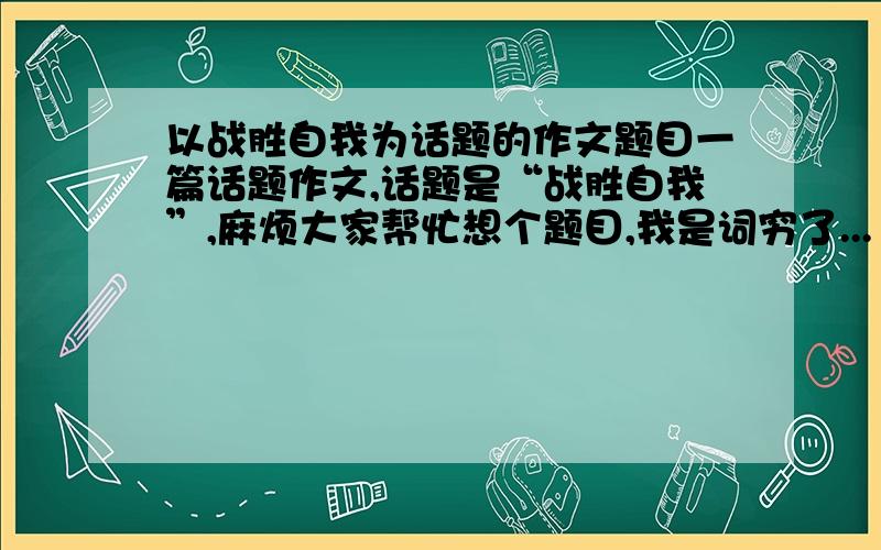 以战胜自我为话题的作文题目一篇话题作文,话题是“战胜自我”,麻烦大家帮忙想个题目,我是词穷了...