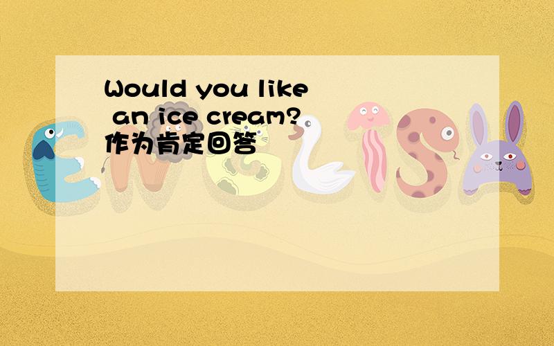 Would you like an ice cream?作为肯定回答