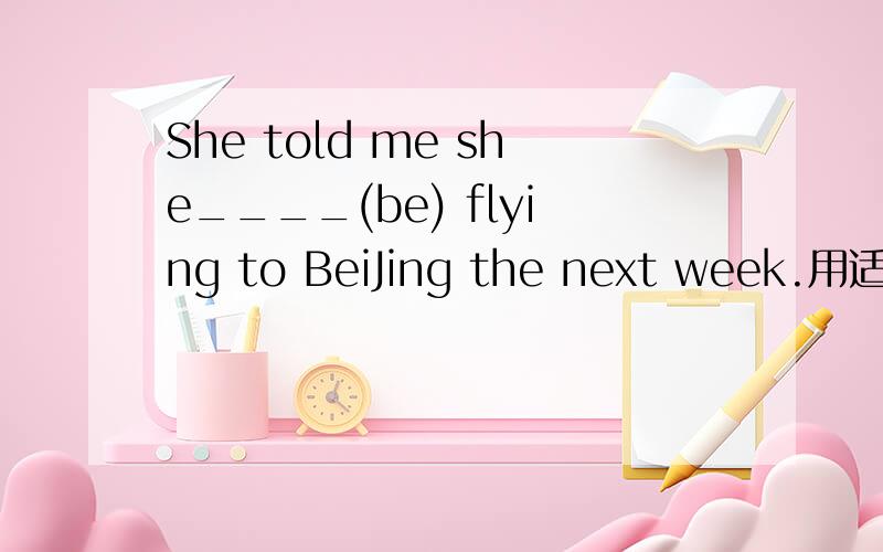 She told me she____(be) flying to BeiJing the next week.用适当形式填空