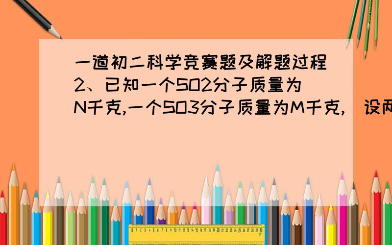 一道初二科学竞赛题及解题过程2、已知一个SO2分子质量为N千克,一个SO3分子质量为M千克,（设两分子中硫、氧原子分别相同）若以一个氧原子的十六分之一作为相对原子质量的计算标准,则SO2