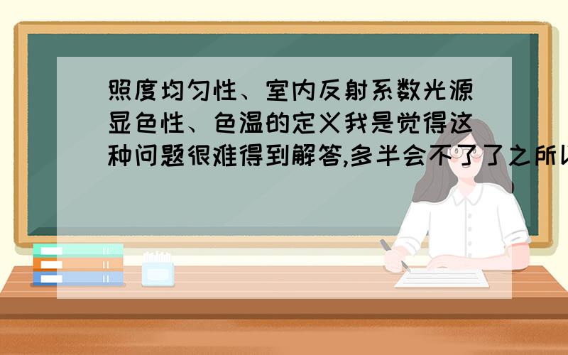 照度均匀性、室内反射系数光源显色性、色温的定义我是觉得这种问题很难得到解答,多半会不了了之所以不愿意一开始很高分,如果回答超出我的预期无论一开始有无悬赏我都会追分的.我所