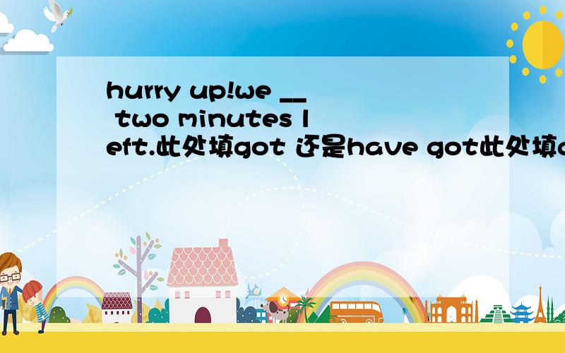 hurry up!we __ two minutes left.此处填got 还是have got此处填got 还是have got.