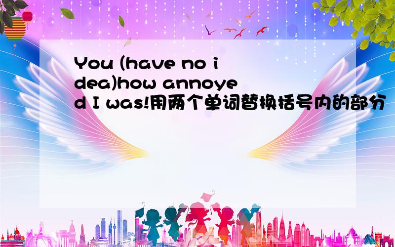 You (have no idea)how annoyed I was!用两个单词替换括号内的部分