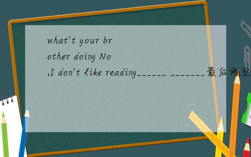 what't your brother doing No,I don't like reading______ _______最后两空怎么写