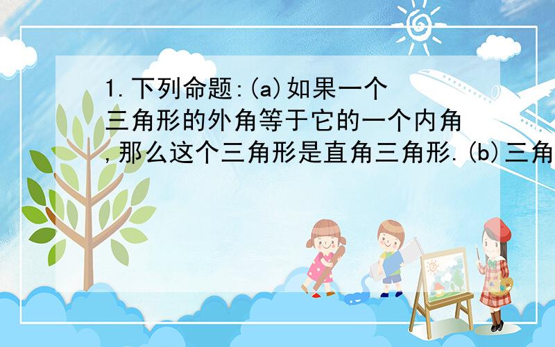 1.下列命题:(a)如果一个三角形的外角等于它的一个内角,那么这个三角形是直角三角形.(b)三角形中,如果两边的平方和等于第三边的平方,那么这个三角形是直角三角形.(c)三角形中,如果一边上