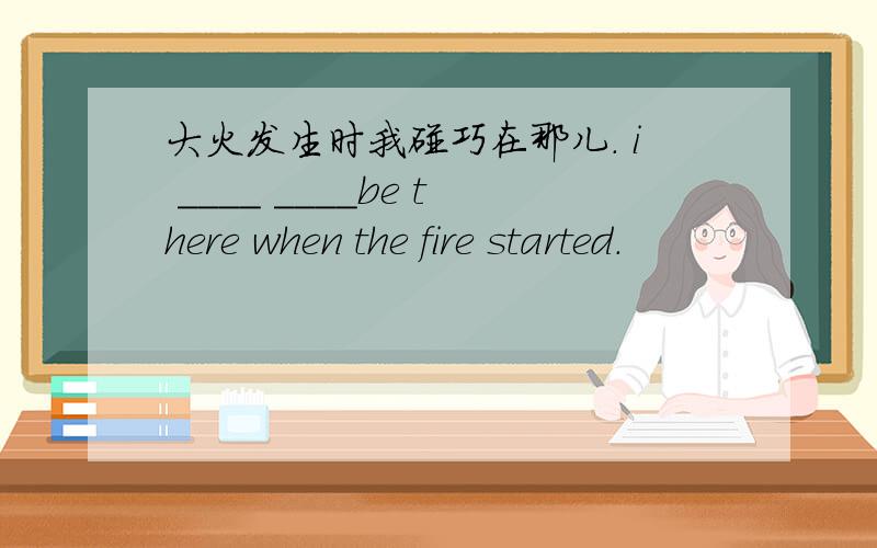 大火发生时我碰巧在那儿. i ____ ____be there when the fire started.