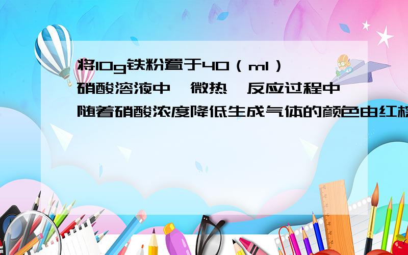 将10g铁粉置于40（ml）硝酸溶液中,微热,反应过程中随着硝酸浓度降低生成气体的颜色由红棕色变为无色（只考虑一氧化氮）.充分反应后,溶液中还残留4.4g固体,且产生的混合气体恰好可以用100