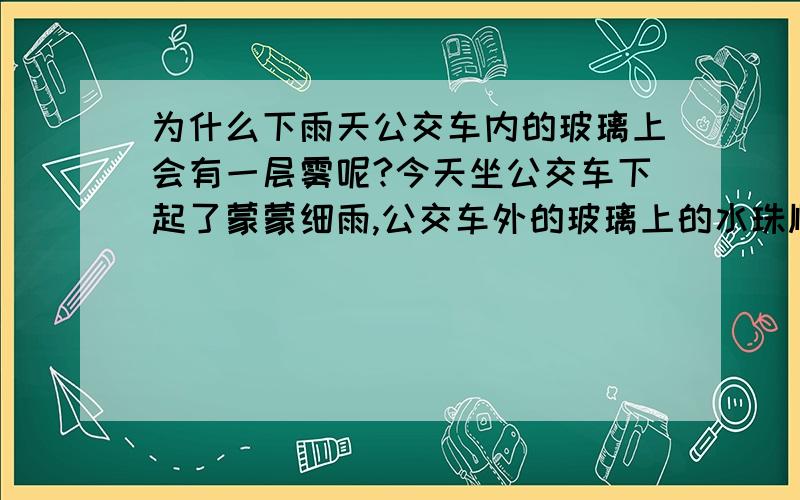 为什么下雨天公交车内的玻璃上会有一层雾呢?今天坐公交车下起了蒙蒙细雨,公交车外的玻璃上的水珠顺着玻璃流动,而公交车内的玻璃上却生了一层薄薄的雾,我很奇怪!