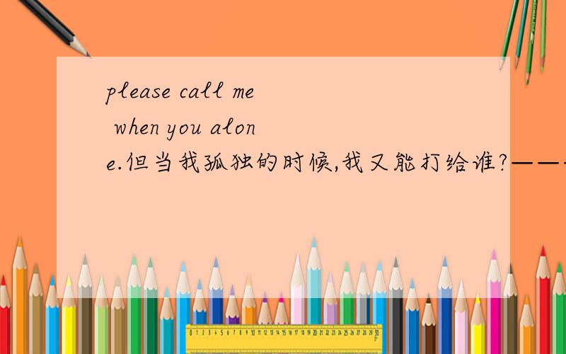 please call me when you alone.但当我孤独的时候,我又能打给谁?————怎么用英文说出来?但当我孤独的时候，我又可以打给谁？呵呵