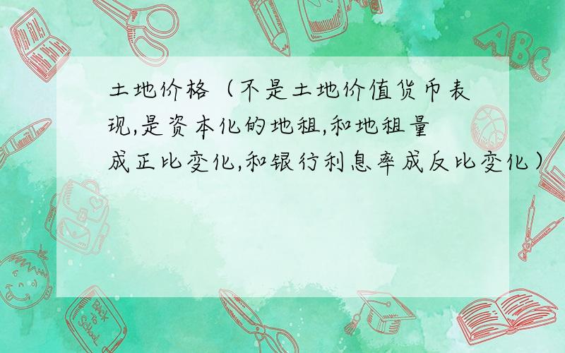 土地价格（不是土地价值货币表现,是资本化的地租,和地租量成正比变化,和银行利息率成反比变化）