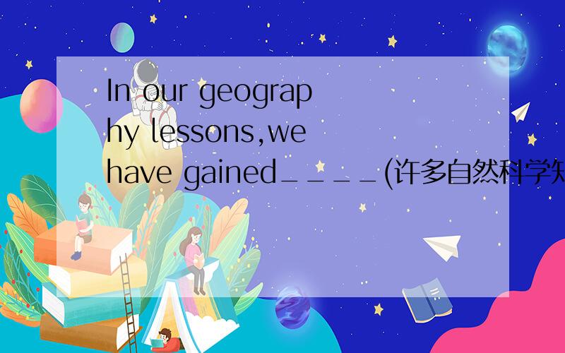 In our geography lessons,we have gained____(许多自然科学知识)