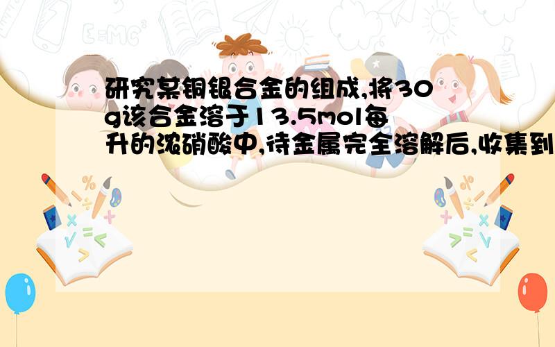 研究某铜银合金的组成,将30g该合金溶于13.5mol每升的浓硝酸中,待金属完全溶解后,收集到的气体为6.72升（标准状况）,并测得溶液c（H+）=1mol每升.假设反应后溶液体积不变,试计算：（1）被还