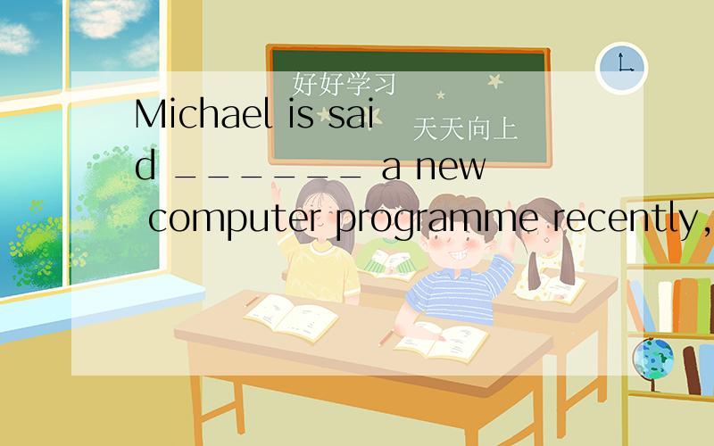 Michael is said ______ a new computer programme recently,but I don't know when he will finish it.A.to design B.to be designing C.to have been designingD.to have designed我想选B 正确答案是C 为什么啊正确答案是：