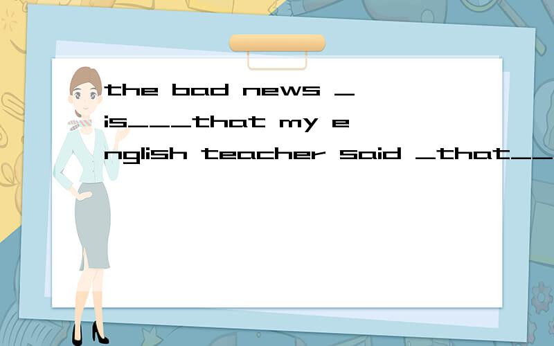 the bad news _is___that my english teacher said _that___I wasn't good at speaking.答案是is和that,为什么是is,而不是was,整句话是过去的时态啊