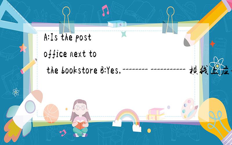 A:Is the post office next to the bookstore B:Yes,-------- ----------- 横线上应该填什么?
