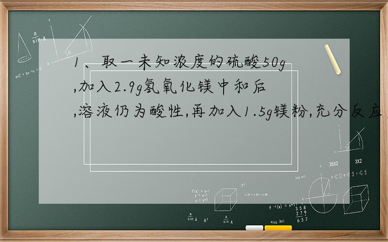 1、取一未知浓度的硫酸50g,加入2.9g氢氧化镁中和后,溶液仍为酸性,再加入1.5g镁粉,充分反应后,过滤、干燥后称量还剩0.3g.求（1）原硫酸溶液中溶质的质量分数?（2）生成物中溶质的质量分数?2
