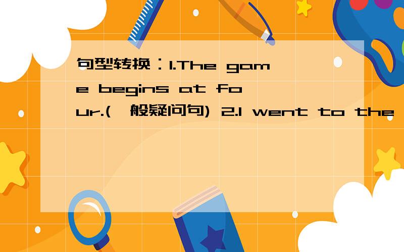 句型转换：1.The game begins at four.(一般疑问句) 2.I went to the mountains last Sunday.(一般疑问句)3.She did not finish her homework.(肯定句) 4.Charlie likes playing badminton.(否定句) 5.Did you like dinosaurs before?(否定回