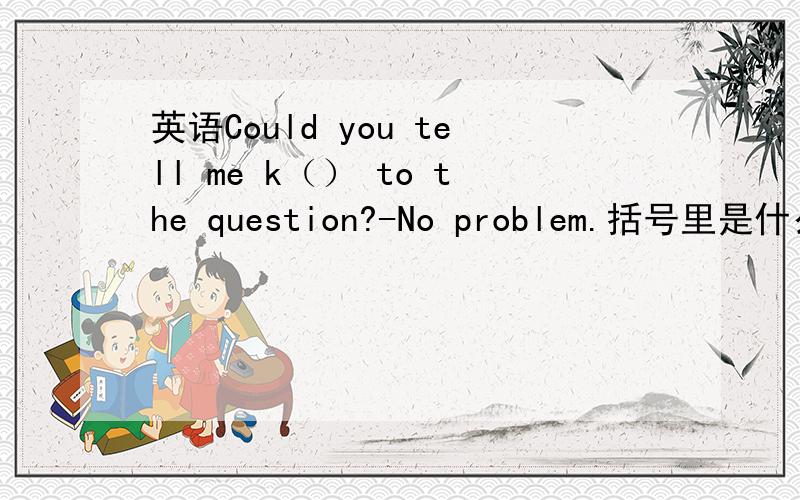 英语Could you tell me k（） to the question?-No problem.括号里是什么?速度啊.k开头.