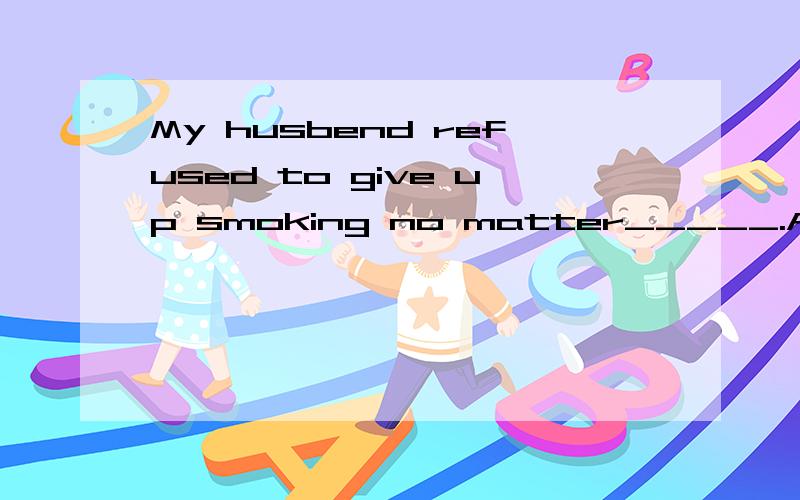 My husbend refused to give up smoking no matter_____.Ahow we said to him B what we said C what did we say D we said to him答案是B,但该怎样解释那?