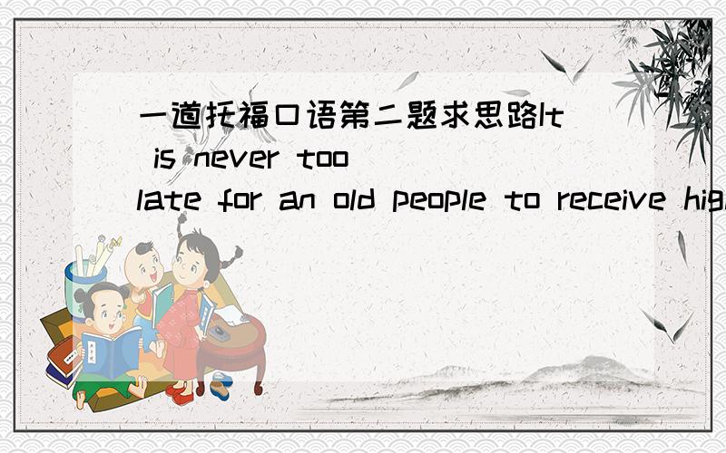 一道托福口语第二题求思路It is never too late for an old people to receive high education and to get a university degree.Agree or disagree?要说够45秒的哦~说中文的思路就行~要想至少2个理由就好了！我是想不到怎