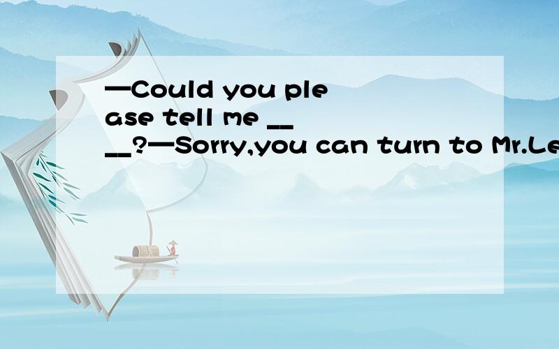 —Could you please tell me ____?—Sorry,you can turn to Mr.Lee for help.—Could you please tell me ____?—Sorry,you can turn to Mr.Lee for help.（2011湖北黄冈） A.how long can man live without water B.whether Yao Ming would play for Rockets