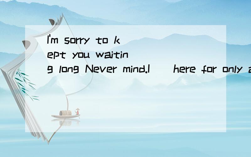 I'm sorry to kept you waiting long Never mind.I _ here for only a few minutes.A.have been B.have come C.have arrived D.waited