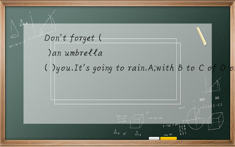 Don't forget ( )an umbrella ( )you.It's going to rain.A;with B to C of D on