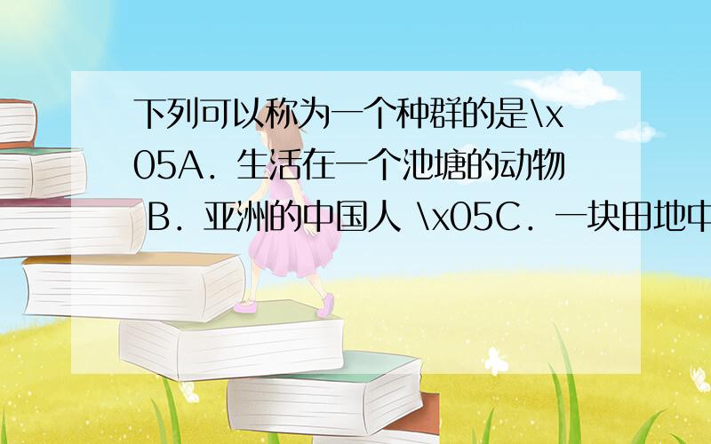 下列可以称为一个种群的是\x05A．生活在一个池塘的动物 B．亚洲的中国人 \x05C．一块田地中的老鼠 D．一个村庄里的人