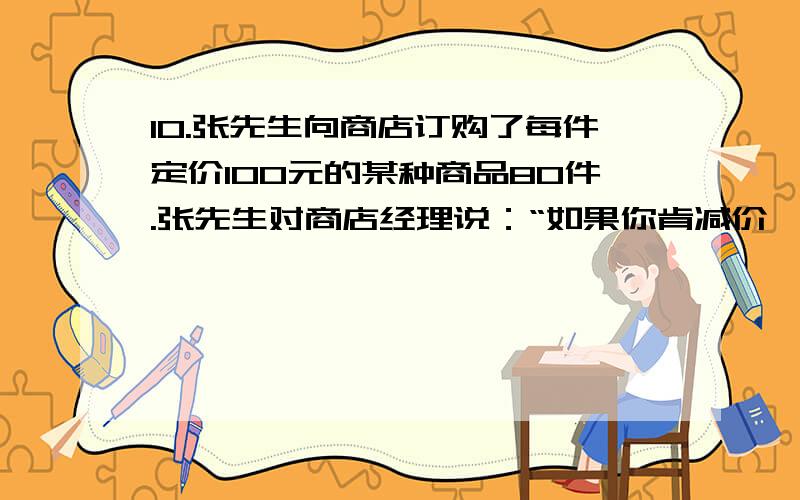 10.张先生向商店订购了每件定价100元的某种商品80件.张先生对商店经理说：“如果你肯减价,那么每减价1元,我就多订购4件.”商店经理算了一下,若减价5%.则由于张先生多订购.获得的利润反而