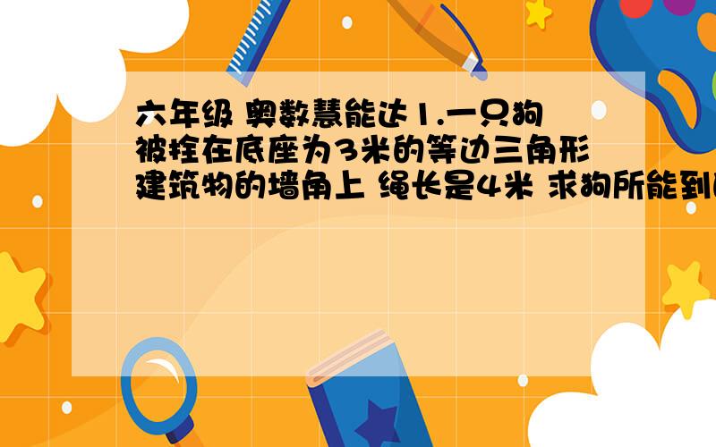 六年级 奥数慧能达1.一只狗被拴在底座为3米的等边三角形建筑物的墙角上 绳长是4米 求狗所能到的地方的总面积2.一款边长为4米的正方形草地 两对角各有一棵树 树上各拴着一只羊,栓羊的绳