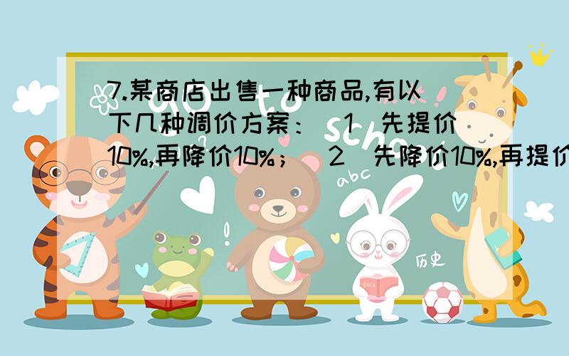 7.某商店出售一种商品,有以下几种调价方案：（1）先提价10%,再降价10%；（2）先降价10%,再提价10%；（3）先提价15%,再降价15%；问：用这三种方案调价的结果是否一样?最后是不是都恢复了原价