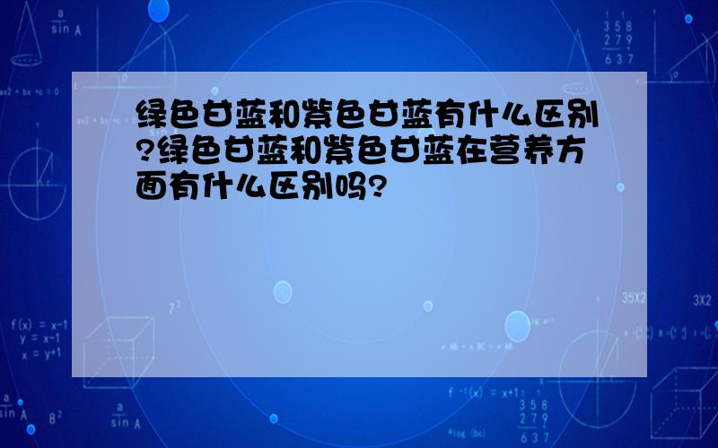 绿色甘蓝和紫色甘蓝有什么区别?绿色甘蓝和紫色甘蓝在营养方面有什么区别吗?