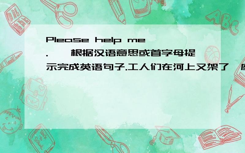 Please help me.一、根据汉语意思或首字母提示完成英语句子.工人们在河上又架了一座桥.Workers have a  _____   _____  over the river.Don't   f_____   with each other."No talking"is one of the library r____.Don&