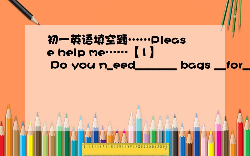 初一英语填空题……Please help me……【1】 Do you n_eed_______ bags __for______ sports.They're a________ c________.We only sell t___________ for ￥25.Please buy one for y_ourself_____.【2】Who t__________ you English?Nobody.I teach m__